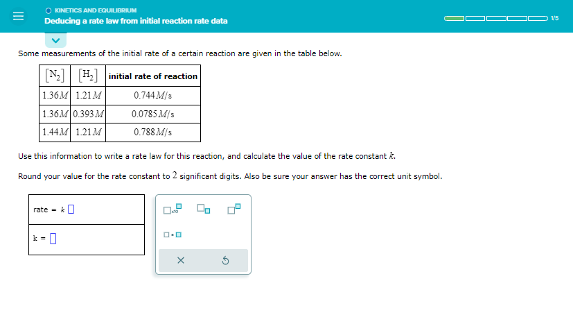 ◇ KINETICS AND EQUILIBRIUM
Deducing a rate law from initial reaction rate data
Some measurements of the initial rate of a certain reaction are given in the table below.
[₂] [H₂] initial rate of reaction
1.36M 1.21M
0.744 M/s
1.36M 0.393 M
1.44M 1.21M
Use this information to write a rate law for this reaction, and calculate the value of the rate constant k.
Round your value for the rate constant to 2 significant digits. Also be sure your answer has the correct unit symbol.
rate = k
0.0785 M/s
0.788 M/s
0
x10
ロ･ロ
X
1/5