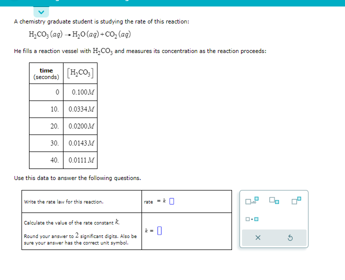 A chemistry graduate student is studying the rate of this reaction:
H₂CO3 (aq) → H₂O (aq) + CO₂ (aq)
He fills a reaction vessel with H₂CO3 and measures its concentration as the reaction proceeds:
time
(seconds)
0
10. 0.0334M
20.
[H₂CO3]
0.100M
30.
0.0200M
0.0143 M
40. 0.0111 M
Use this data to answer the following questions.
Write the rate law for this reaction.
Calculate the value of the rate constant k.
Round your answer to 2 significant digits. Also be
sure your answer has the correct unit symbol.
rate
= k
k = 0
x10
ロ・ロ
X