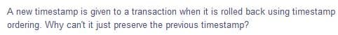 A new timestamp is given to a transaction when it is rolled back using timestamp
ordering. Why can't it just preserve the previous timestamp?
