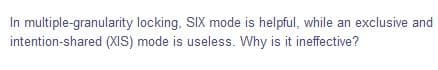 In multiple-granularity locking, SIX mode is helpful, while an exclusive and
intention-shared (XIS) mode is useless. Why is it ineffective?
