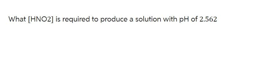 What [HNO2] is required to produce a solution with pH of 2.562