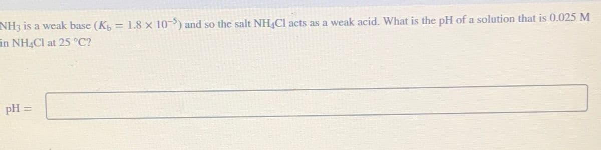 NH3 is a weak base (K₁ = 1.8 × 10-5) and so the salt NH4Cl acts as a weak acid. What is the pH of a solution that is 0.025 M
in NH4Cl at 25 °C?
pH =