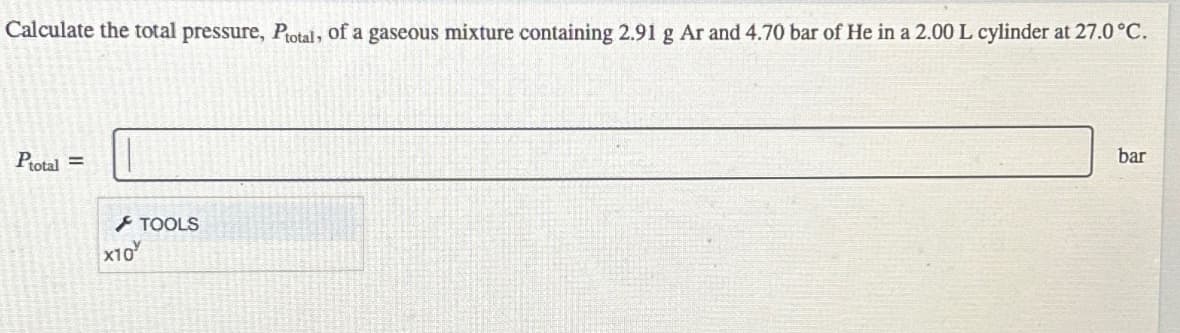 Calculate the total pressure, Ptotal, of a gaseous mixture containing 2.91 g Ar and 4.70 bar of He in a 2.00 L cylinder at 27.0°C.
Ptotal =
x10
TOOLS
bar