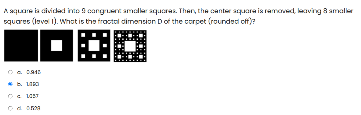 A square is divided into 9 congruent smaller squares. Then, the center square is removed, leaving 8 smaller
squares (level 1). What is the fractal dimension D of the carpet (rounded off)?
DE
O a. 0.946
O b. 1.893
O c. 1.057
O d. 0.528
