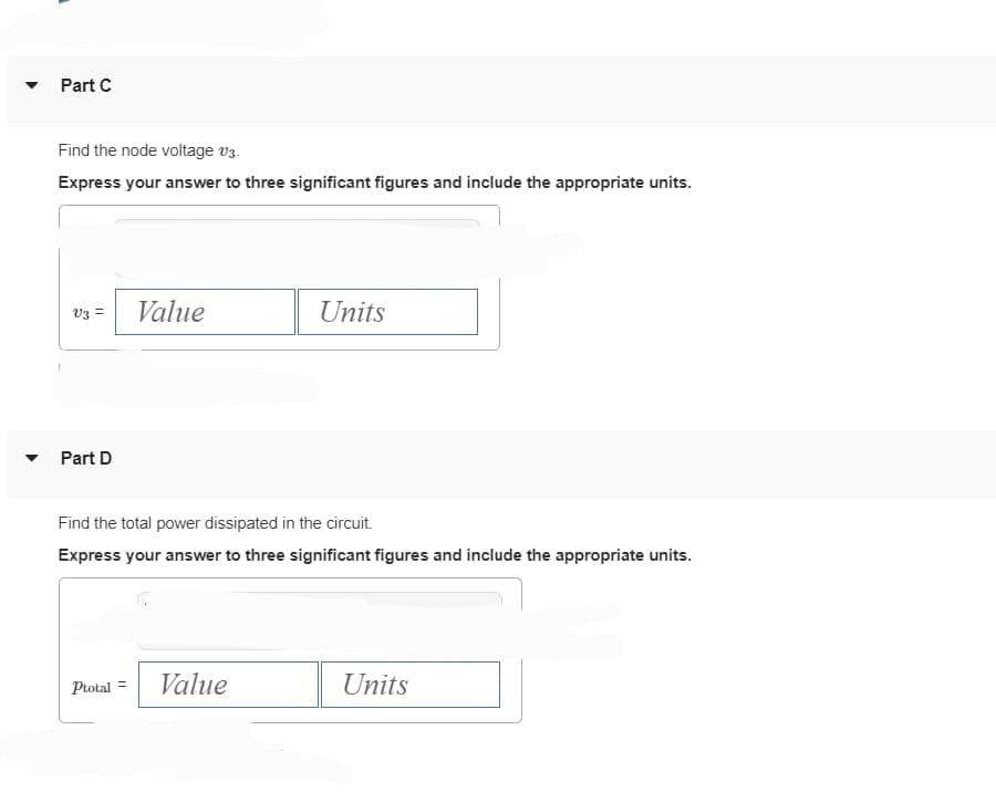 ▼
Part C
Find the node voltage v3.
Express your answer to three significant figures and include the appropriate units.
V3 =
Part D
Value
Ptotal =
Find the total power dissipated in the circuit.
Express your answer to three significant figures and include the appropriate units.
Units
Value
Units