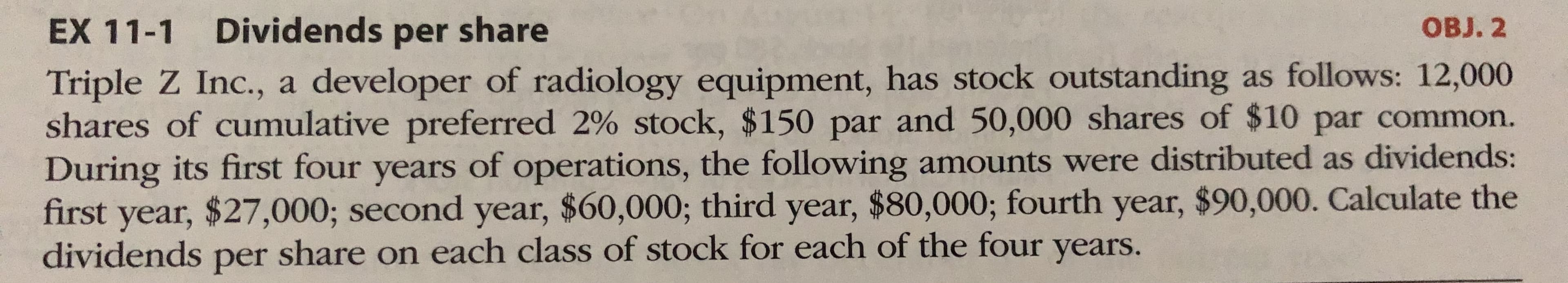 Triple Z Inc., a developer of radiology equipment, has stock outstanding as follows: 12,000
shares of cumulative preferred 2% stock, $150 par and 50,000 shares of $10 par common.
During its first four years of operations, the following amounts were distributed as dividends:
first year, $27,000; second year, $60,000; third year, $80,000; fourth year, $90,000. Calculate the
dividends ner share on each class of stock for each of the four years.
