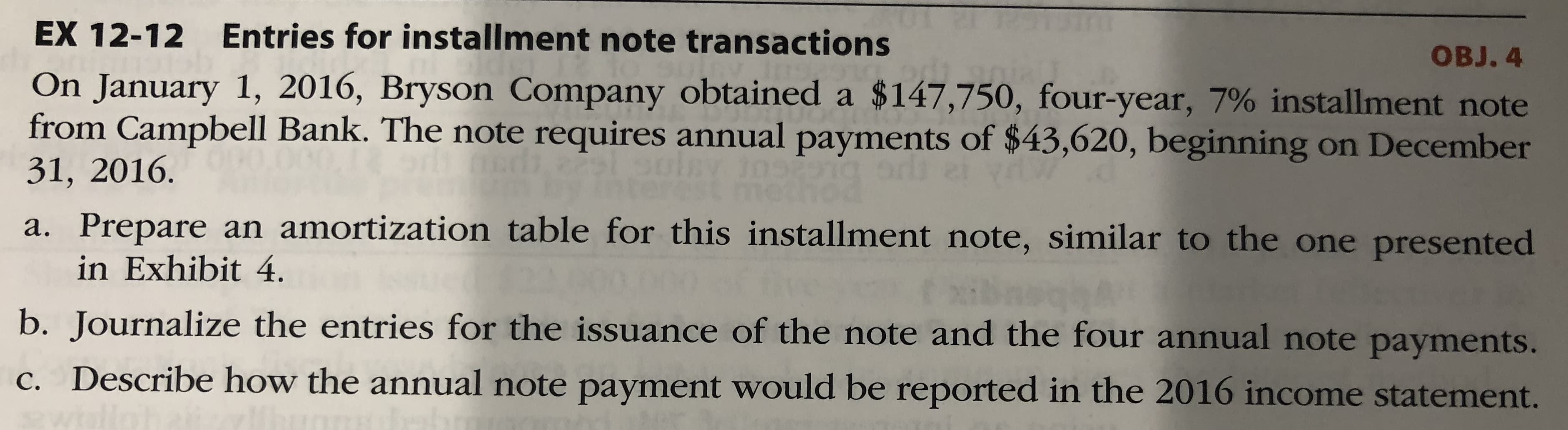 EX 12-12 Entries for installment note transactions
OBJ. 4
On January 1, 2016, Bryson Company obtained a $147,750, four-year, 7% installment note
from Campbell Bank. The note requires annual payments of $43,620, beginning on December
31, 2016.
tho
a. Prepare an amortization table for this installment note, similar to the one presented
in Exhibit 4.
ɔ. Journalize the entries for the issuance of the note and the four annual note payments.
C. Describe how the annual note payment would be reported in the 2016 income statement.
