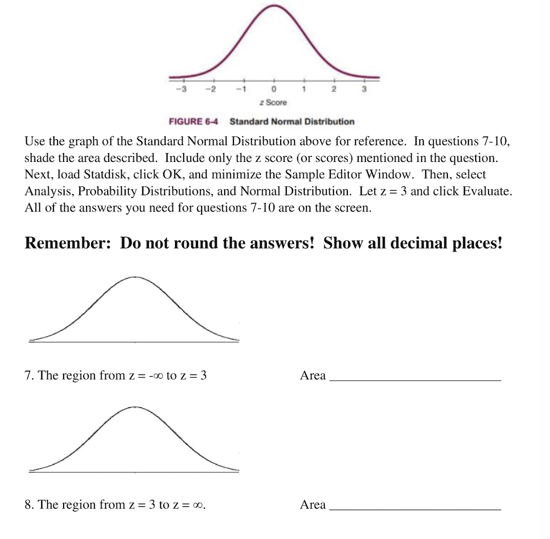 ### Understanding Standard Normal Distribution

#### Reference Graph
Use the graph of the Standard Normal Distribution above for reference. In questions 7-10, shade the area described. Include only the z score (or scores) mentioned in the question.

Next, load Statdisk, click OK, and minimize the Sample Editor Window. Then, select Analysis, Probability Distributions, and Normal Distribution. Let \( z = 3 \) and click Evaluate. 

All of the answers you need for questions 7-10 are on the screen.

**Remember: Do not round the answers! Show all decimal places!**

---

#### Graph Explanation

The Standard Normal Distribution graph (Figure 6-4) depicts a bell-shaped curve centered around a mean of zero. The x-axis represents the z score (standard deviations from the mean), ranging from -3 to 3. The y-axis represents the probability density. The highest point on the graph is at \( z = 0 \), which corresponds to the mean of the distribution.

#### Questions

7. **The region from \( z = -\infty \) to \( z = 3 \)**

   ![Normal Curve](part_of_curve.png)
   
   `Area ______________________`
   
   - Shade the area under the curve from the leftmost end of the graph (approaching negative infinity) to \( z = 3 \).

8. **The region from \( z = 3 \) to \( z = \infty \)**

   ![Normal Curve](another_part_of_curve.png)
   
   `Area ______________________`
   
   - Shade the area under the curve from \( z = 3 \) to the rightmost end of the graph (approaching infinity).

---

### Instructions Recap:
1. **Use the provided Standard Normal Distribution graph.**
2. **Shade the indicated regions.**
3. **Use Statdisk to compute the area for the regions specified in the questions without rounding the answers.**

### Note: 
Ensure to demonstrate all decimal places in your answers as specified.

---

This guide aims to help you effectively utilize the Standard Normal Distribution graph for statistical analysis and calculate probabilities accurately using Statdisk.