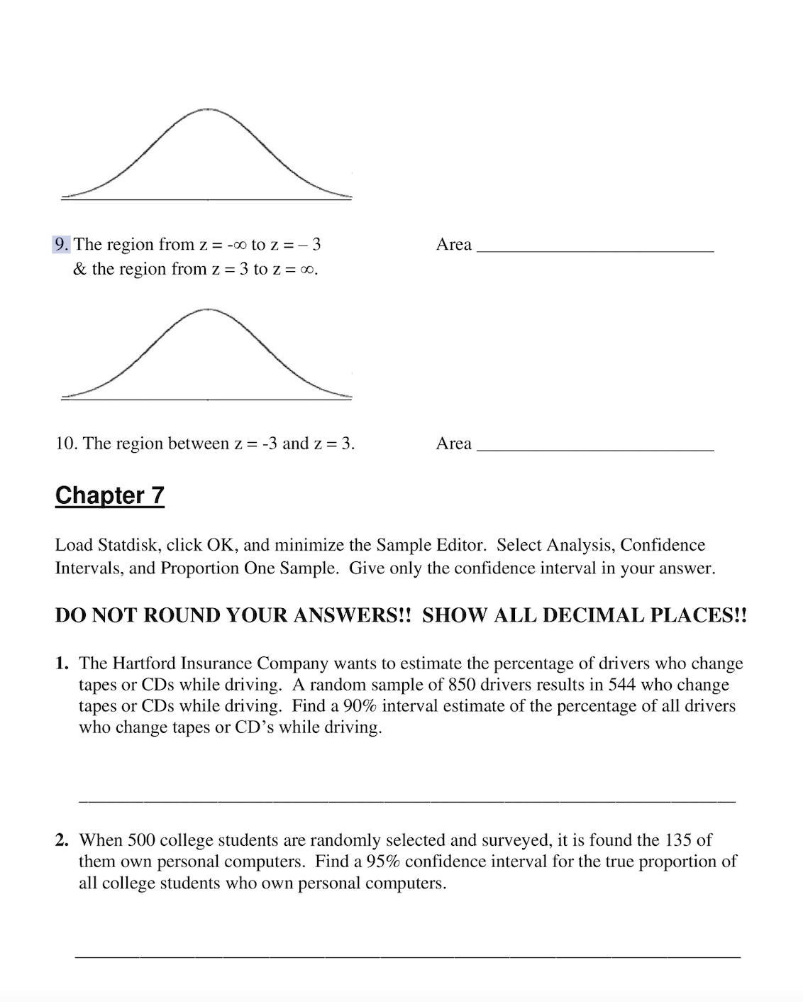 ### Chapter 7

#### Instructions
Load Statdisk, click OK, and minimize the Sample Editor. Select Analysis, Confidence Intervals, and Proportion One Sample. Give only the confidence interval in your answer.

**DO NOT ROUND YOUR ANSWERS!! SHOW ALL DECIMAL PLACES!!**

#### Problems

**9.**  
The region from \( z = -\infty \) to \( z = -3 \) & the region from \( z = 3 \) to \( z = \infty \).  
_Area: _______________________

(Graph: Symmetrical bell curve representing a normal distribution with shaded areas in the far left and far right tails beyond \( z = -3 \) and \( z = 3 \) respectively.)

**10.**  
The region between \( z = -3 \) and \( z = 3 \).  
_Area: _______________________

(Graph: Symmetrical bell curve representing a normal distribution with the central area between \( z = -3 \) and \( z = 3 \) shaded.)

#### Exercises

1. The Hartford Insurance Company wants to estimate the percentage of drivers who change tapes or CDs while driving. A random sample of 850 drivers results in 544 who change tapes or CDs while driving. Find a 90% interval estimate of the percentage of all drivers who change tapes or CDs while driving.

   _________________________________________________________________

2. When 500 college students are randomly selected and surveyed, it is found that 135 of them own personal computers. Find a 95% confidence interval for the true proportion of all college students who own personal computers.

   _________________________________________________________________