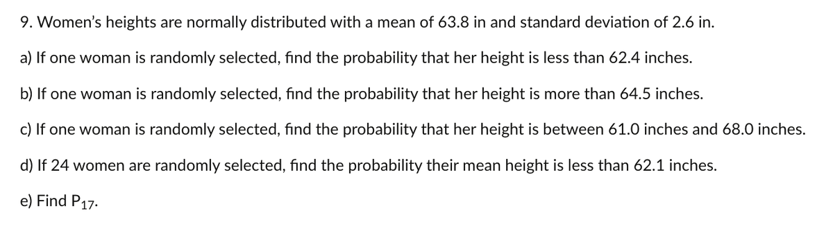 9. Women's heights are normally distributed with a mean of 63.8 in and standard deviation of 2.6 in.
a) If one woman is randomly selected, find the probability that her height is less than 62.4 inches.
b) If one woman is randomly selected, find the probability that her height is more than 64.5 inches.
c) If one woman is randomly selected, find the probability that her height is between 61.0 inches and 68.0 inches.
d) If 24 women are randomly selected, find the probability their mean height is less than 62.1 inches.
e) Find P17.