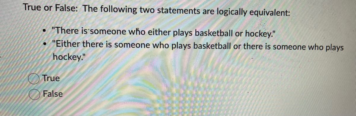 True or False: The following two statements are logically equivalent:
"There is someone who either plays basketball or hockey."
"Either there is someone who plays basketball or there is someone who plays
hockey."
True
False