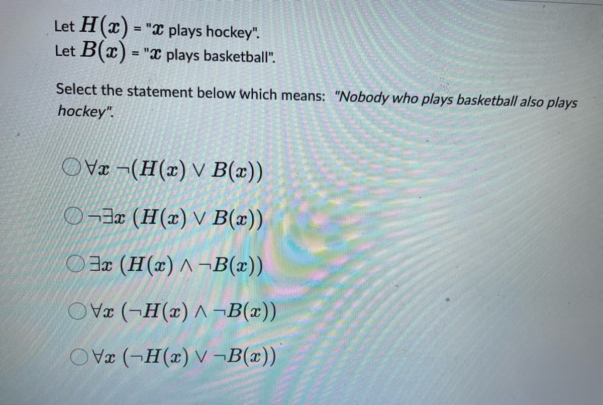 Let H(x) = "x plays hockey".
Let B(x) = "x plays basketball".
Select the statement below which means: "Nobody who plays basketball also plays
hockey".
OVx-(H(x) v B(x))
O¬3x (H(x) v B(x))
3x (H(x) ^¬B(x))
OVx (-H(x)^¬B(x))
OV (-H(x) V-B(x))