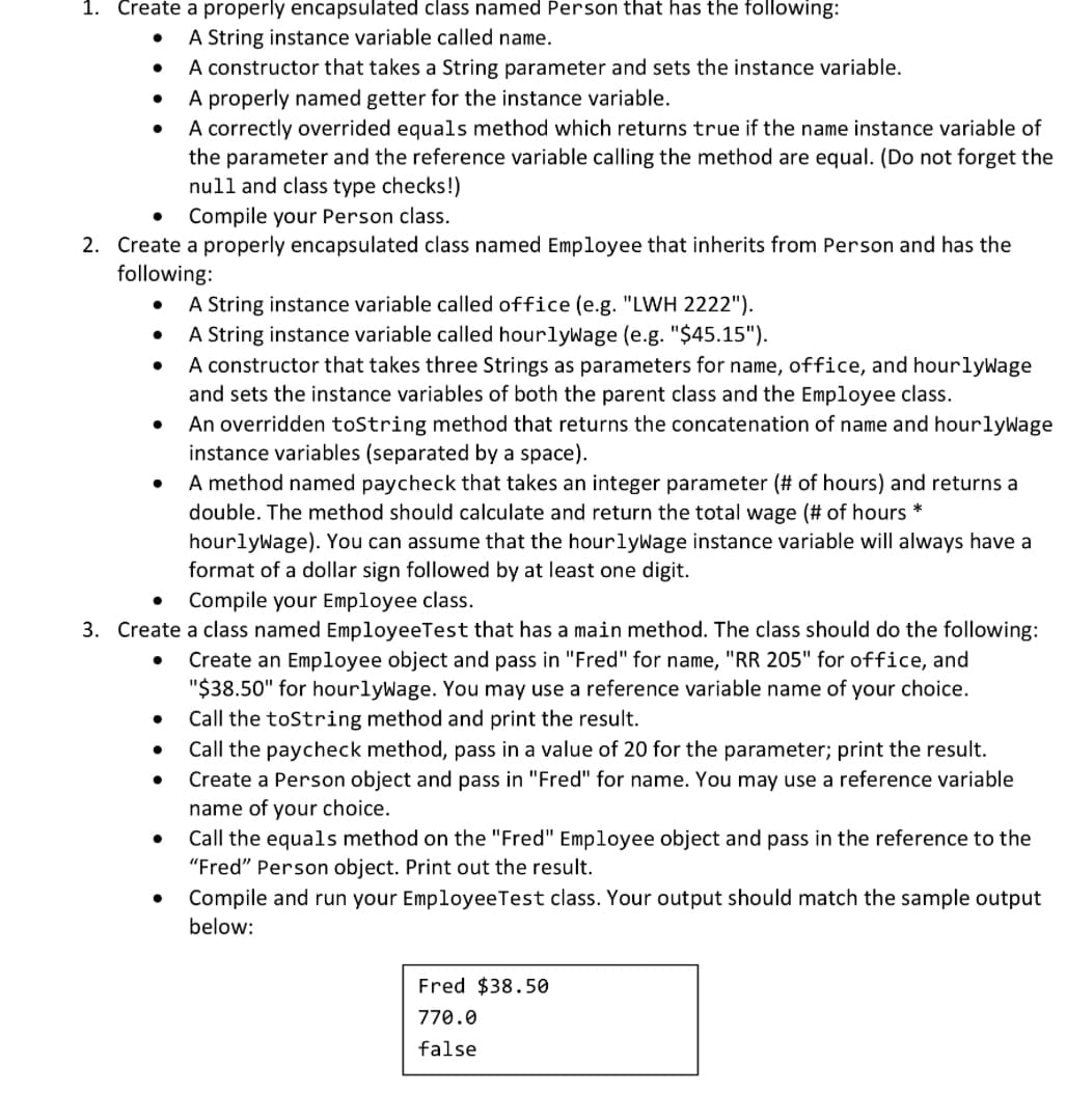 1. Create a properly encapsulated class named Person that has the following:
A String instance variable called name.
A constructor that takes a String parameter and sets the instance variable.
A properly named getter for the instance variable.
A correctly overrided equals method which returns true if the name instance variable of
the parameter and the reference variable calling the method are equal. (Do not forget the
null and class type checks!)
Compile your Person class.
2. Create a properly encapsulated class named Employee that inherits from Person and has the
following:
●
●
● A String instance variable called office (e.g. "LWH 2222").
A String instance variable called hourlywage (e.g. "$45.15").
A constructor that takes three Strings as parameters for name, office, and hourlyWage
and sets the instance variables of both the parent class and the Employee class.
An overridden toString method that returns the concatenation of name and hourlyWage
instance variables (separated by a space).
A method named paycheck that takes an integer parameter (# of hours) and returns a
double. The method should calculate and return the total wage (# of hours *
hourlyWage). You can assume that the hourlywage instance variable will always have a
format of a dollar sign followed by at least one digit.
Compile your Employee class.
3. Create a class named EmployeeTest that has a main method. The class should do the following:
Create an Employee object and pass in "Fred" for name, "RR 205" for office, and
"$38.50" for hourlyWage. You may use a reference variable name of your choice.
Call the toString method and print the result.
Call the paycheck method, pass in a value of 20 for the parameter; print the result.
Create a Person object and pass in "Fred" for name. You may use a reference variable
name of your choice.
●
●
●
●
Call the equals method on the "Fred" Employee object and pass in the reference to the
"Fred" Person object. Print out the result.
Compile and run your Employee Test class. Your output should match the sample output
below:
Fred $38.50
770.0
false