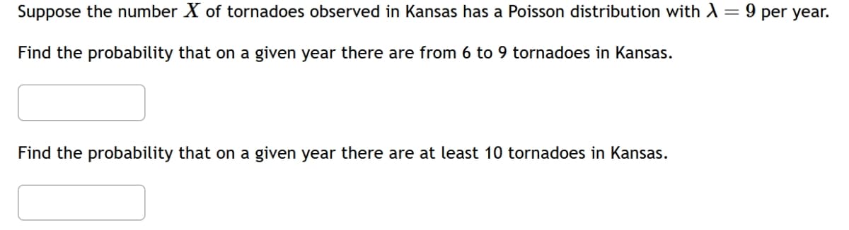 Suppose the number X of tornadoes observed in Kansas has a Poisson distribution with λ =
Find the probability that on a given year there are from 6 to 9 tornadoes in Kansas.
9 per year.
Find the probability that on a given year there are at least 10 tornadoes in Kansas.