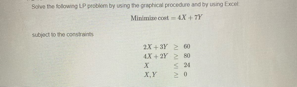 Solve the following LP problem by using the graphical procedure and by using Excel:
Minimize cost = 4X +7Y
subject to the constraints
2X + 3Y 60
4X + 2Y > 80
< 24
X,Y
> 0
