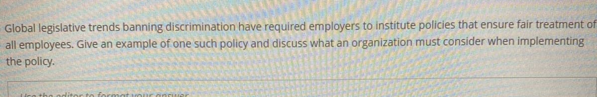 Global legislative trends banning discrimination have required employers to institute policies that ensure fair treatment of
all employees. Give an example of one such policy and discuss what an organization must consider when implementing
the policy.
