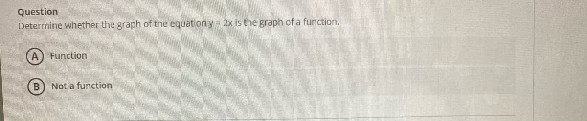 Question
Determine whether the graph of the equation y = 2x is the graph of a function.
A) Function
Not a function
