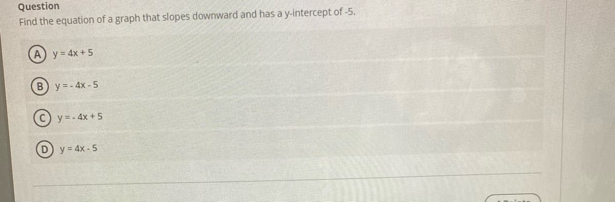 Question
Find the equation of a graph that slopes downward and has a y-intercept of -5.
y = 4x + 5
B) y = - 4x - 5
y = - 4x + 5
D) y = 4x - 5
