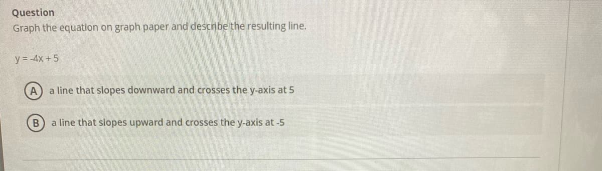 Question
Graph the equation on graph paper and describe the resulting line.
y = -4x +5
a line that slopes downward and crosses the y-axis at 5
B a line that slopes upward and crosses the y-axis at -5
