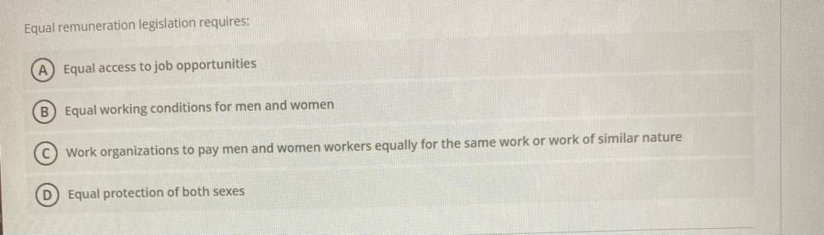 Equal remuneration legislation requires:
A Equal access to job opportunities
B) Equal working conditions for men and women
Work organizations to pay men and women workers equally for the same work or work of similar nature
Equal protection of both sexes
