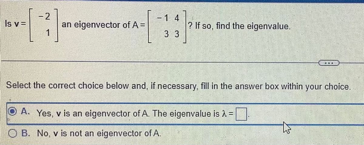 -2
[3]
Is y =
an eigenvector of A =
3324
3 3
? If so, find the eigenvalue.
NCEL
Select the correct choice below and, if necessary, fill in the answer box within your choice.
OA. Yes, v is an eigenvector of A. The eigenvalue is λ =
OB. No, v is not an eigenvector of A.