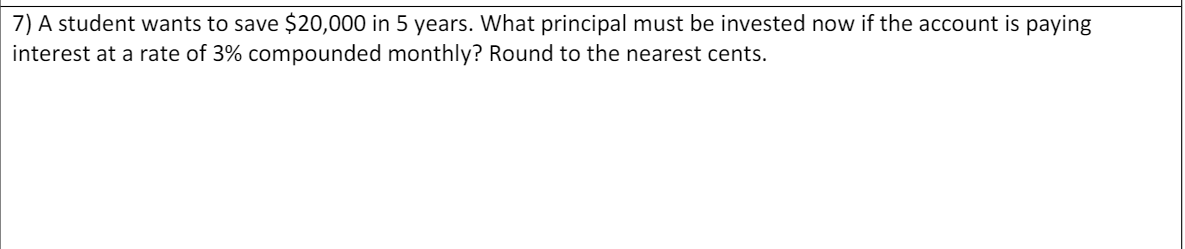 7) A student wants to save $20,000 in 5 years. What principal must be invested now if the account is paying
interest at a rate of 3% compounded monthly? Round to the nearest cents.
