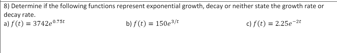 8) Determine if the following functions represent exponential growth, decay or neither state the growth rate or
decay rate.
a) f (t) = 3742e°
,0.75t
b) f (t) = 150e3/t
%3D
c) f (t) = 2.25e¬2t
