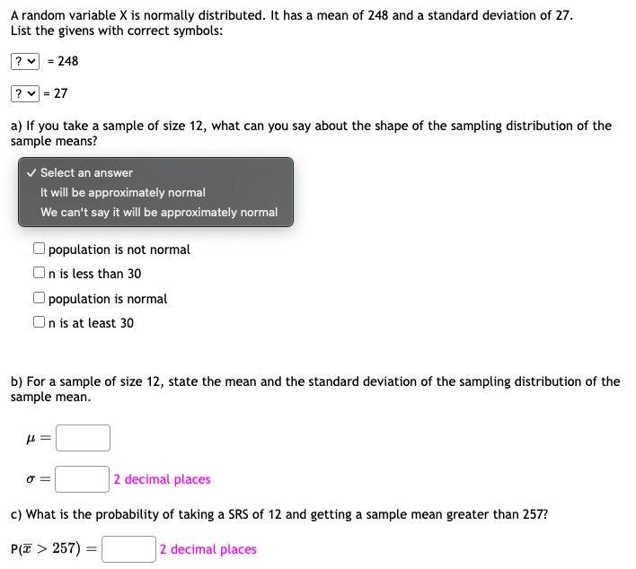 A random variable X is normally distributed. It has a mean of 248 and a standard deviation of 27.
List the givens with correct symbols:
? ✓ = 248
? ✓ = 27
a) If you take a sample of size 12, what can you say about the shape of the sampling distribution of the
sample means?
✓ Select an answer
It will be approximately normal
We can't say it will be approximately normal
population is not normal
On is less than 30
population is normal
On is at least 30
b) For a sample of size 12, state the mean and the standard deviation of the sampling distribution of the
sample mean.
fl=
2 decimal places
c) What is the probability of taking a SRS of 12 and getting a sample mean greater than 257?
P(Z > 257)
2 decimal places
σ=