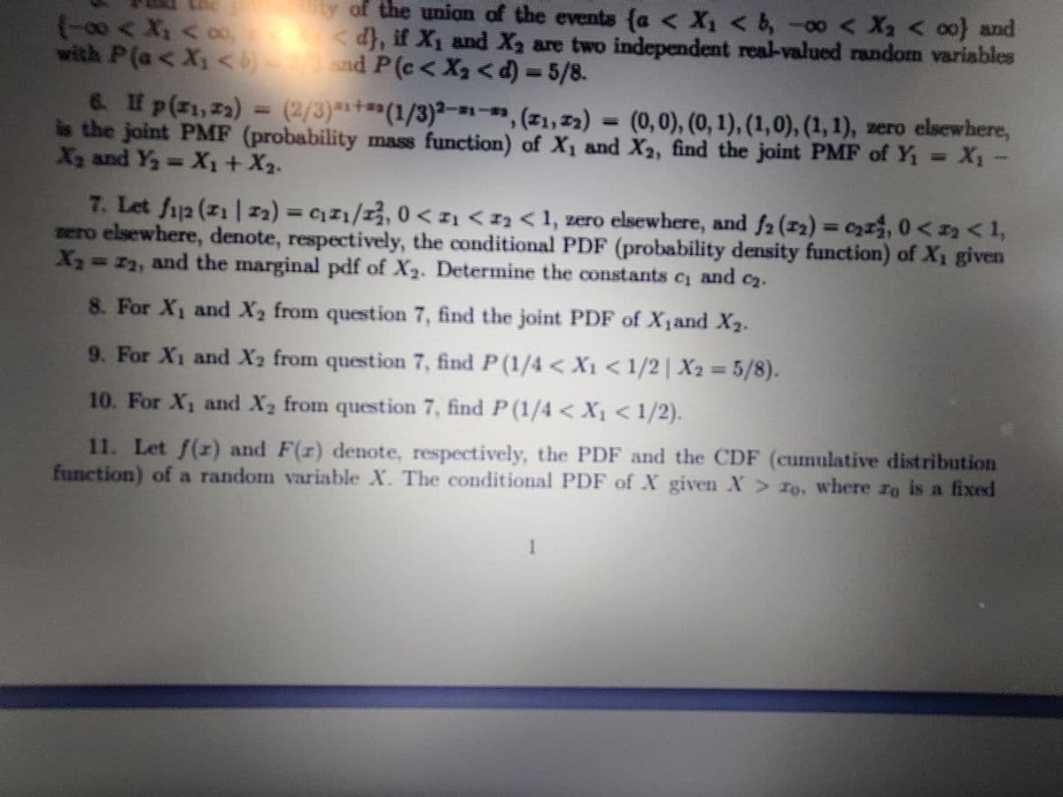 (-00< X, < oo
with P(a<X, < nd P (c< X2<d) = 5/8.
y of the union of the events (a < X1 < b, -00 < X2 < 00) and
d}, if X1 and X2 are two independent real-valued random variables
6. If p(z1,22) = (2/3)*+**(1/3)²----, (z1,72) =
is the joint PMF (probability mass function) of X1 and X2, find the joint PMF of Y X1-
X2 and Y,- X1+X2.
(0,0), (0, 1), (1,0), (1,1), zero elsewhere,
7. Let fj2 (z1 | 22) = cz1/13, 0 < z1 < 1z < 1, zero elsewhere, and f2 (12) = czx3, 0< 2 < 1,
zero elsewhere, denote, respectively, the conditional PDF (probability density function) of X1 given
X=22, and the marginal pdf of X3. Determine the constants c and c2.
8. For X1 and X2 from question 7, find the joint PDF of X1and X2.
9. For X1 and X2 from question 7, find P(1/4 < X1< 1/2 | X2 = 5/8).
10. For X1 and X2 from question 7, find P (1/4 < X1 < 1/2).
11. Let f(r) and F(r) denote, respectively, the PDF and the CDF (cumulative distribution
function) of a random variable X. The conditional PDF of X given X > ro, where ro is a fixed
1
