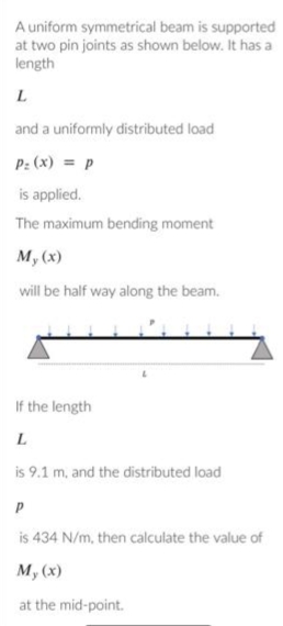 A uniform symmetrical beam is supported
at two pin joints as shown below. It has a
length
L
and a uniformly distributed load
P: (x) = p
is applied.
The maximum bending moment
My (x)
will be half way along the beam.
If the length
L
is 9.1 m, and the distributed load
P
is 434 N/m, then calculate the value of
My (x)
at the mid-point.