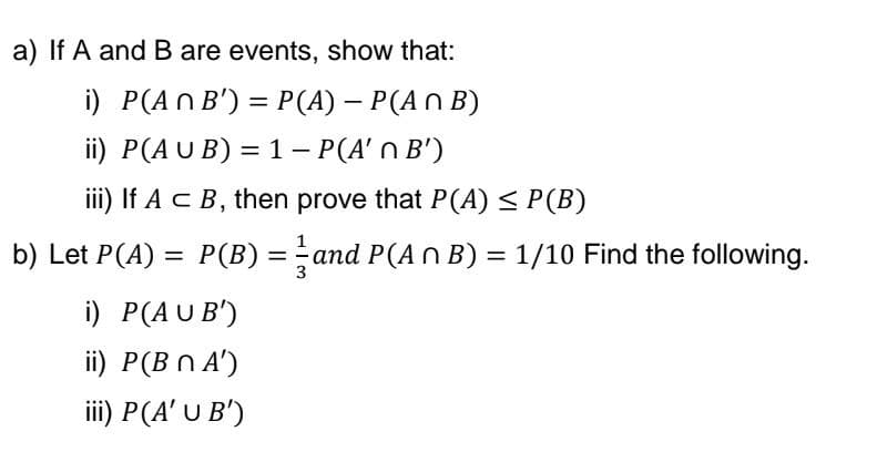 a) If A and B are events, show that:
i) P(An B') = P(A) - P(An B)
ii) P(AUB) = 1 - P(A' n B')
iii) If A C B, then prove that P(A) ≤ P(B)
b) Let P(A) = P(B) = and P(A n B) = 1/10 Find the following.
i) P(AUB)
ii) P(B n A')
iii) P(A' U B')