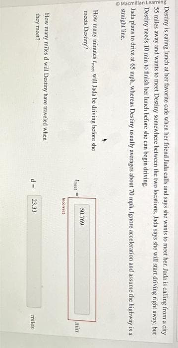 Macmillan Learning
Destiny is eating lunch at her favorite cafe when her friend Jada calls and says she wants to meet her. Jada is calling from a city
55 miles away and wants to meet Destiny somewhere between the two locations. Jada says she will start driving right away, but
Destiny needs 10 min to finish her lunch before she can begin driving.
Jada plans to drive at 65 mph, whereas Destiny usually averages about 70 mph. Ignore acceleration and assume the highway is a
straight line.
How many minutes fmeet Will Jada be driving before she
meets Destiny?
How many
they meet?
miles d will Destiny have traveled when
meet =
50.769
Incorrect
d= 23.33
min
miles