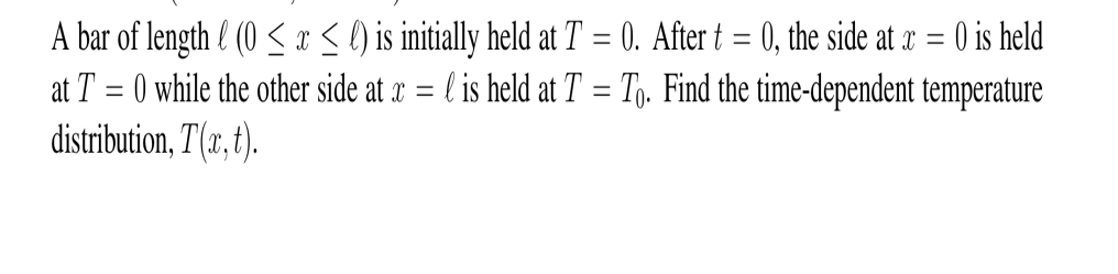 A bar of length l (0 ≤ x ≤ ) is initially held at T = 0. After t = 0, the side at x = 0 is held
at T=0 while the other side at x = l is held at T = To. Find the time-dependent temperature
distribution, T(x, t).