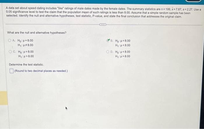 A data set about speed dating includes "like" ratings of male dates made by the female dates. The summary statistics are n=199, x=7.87, s=2.27. Use a
0.05 significance level to test the claim that the population mean of such ratings is less than 8.00. Assume that a simple random sample has been
selected. Identify the null and alternative hypotheses, test statistic, P-value, and state the final conclusion that addresses the original claim.
What are the null and alternative hypotheses?
OA Ho: 8.00
H₁: μ8.00
OC. Ho: 8.00
H₁: >8.00
Determine the test statistic.
(Round to two decimal places as needed.)
B. Ho: 8.00
H₁: μ<8.00
OD. Ho: <8.00
H₁: >8.00