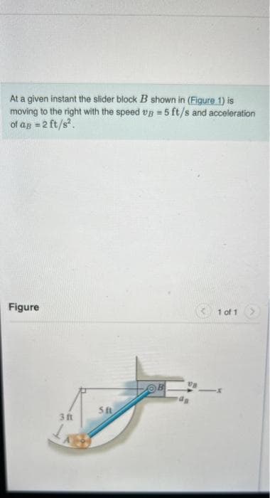 At a given instant the slider block B shown in (Figure 1) is
moving to the right with the speed vg = 5 ft/s and acceleration
of ag = 2 ft/s².
Figure
3 f
511
va
1 of 1