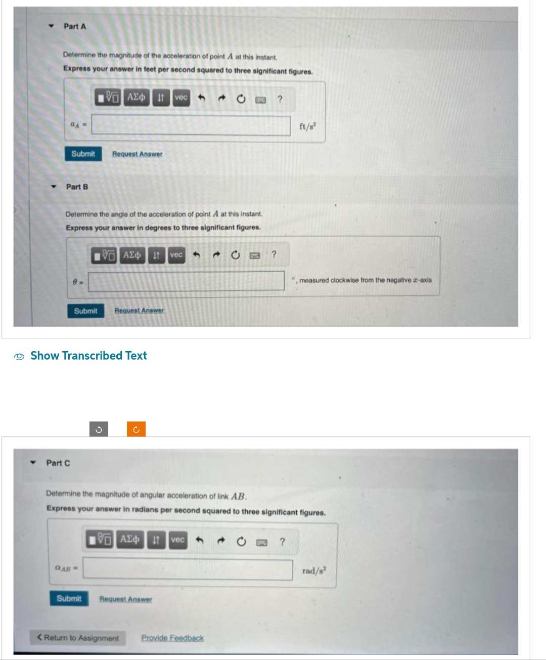 Y
Part A
Determine the magnitude of the acceleration of point A at this instant.
Express your answer in feet per second squared to three significant figures.
aA =
Submit
Part B
Part C
Submit
Determine the angle of the acceleration of point A at this instant.
Express your answer in degrees to three significant figures.
IVE ΑΣΦ 11 vec ↑
Show Transcribed Text
QAB =
| ΑΣΦΠ | voc
Ivec
Request Answer
S
Submit
Request Answer
15.ΑΣΦ. 11 Ivec
VAE
Request Answer
< Return to Assignment
Determine the magnitude of angular acceleration of link AB.
Express your answer in radians per second squared to three significant figures.
4 →
and
C
Provide Feedback
?
?
ft/s²
?
", measured clockwise from the negative z-axis
.
rad/s²