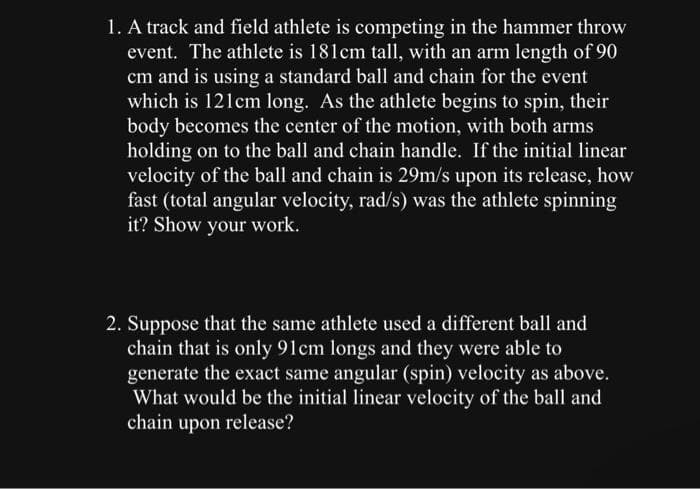 1. A track and field athlete is competing in the hammer throw
event. The athlete is 181cm tall, with an arm length of 90
cm and is using a standard ball and chain for the event
which is 121cm long. As the athlete begins to spin, their
body becomes the center of the motion, with both arms
holding on to the ball and chain handle. If the initial linear
velocity of the ball and chain is 29m/s upon its release, how
fast (total angular velocity, rad/s) was the athlete spinning
it? Show your work.
2. Suppose that the same athlete used a different ball and
chain that is only 91cm longs and they were able to
generate the exact same angular (spin) velocity as above.
What would be the initial linear velocity of the ball and
chain upon release?