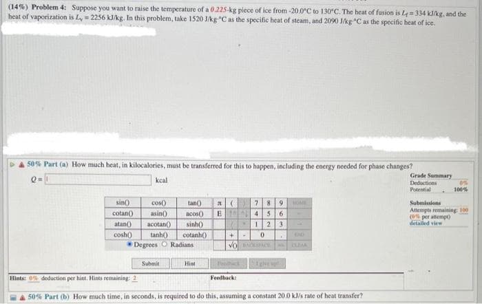 (14%) Problem 4: Suppose you want to raise the temperature of a 0.225-kg piece of ice from -20.0°C to 130°C. The heat of fusion is L=334 kJ/kg, and the
heat of vaporization is L=2256 kJ/kg. In this problem, take 1520 J/kg °C as the specific heat of steam, and 2090 J/kg-°C as the specific heat of ice.
50% Part (a) How much heat, in kilocalories, must be transferred for this to happen, including the energy needed for phase changes?
Q=
kcal
sin()
cotan()
atan()
cosh()
cos()
tan()
(
asin()
acos()) E1
acotan()
sinh()
tanh()
cotanh()
Degrees O Radians
Submit
Hint
+
0
VO BACKPACE
Felhack
7 8 9
4 5 6
1 2 3
Feedback:
t giver
.
CLEM
Hints: 0% deduction per hint. Hints remaining: 2
50% Part (b) How much time, in seconds, is required to do this, assuming a constant 20.0 kJ/s rate of heat transfer?
Grade Summary
Deductions
Potential
0%
100%
Submissions
Attempts remaining: 100
(0% per attempt)
detailed view