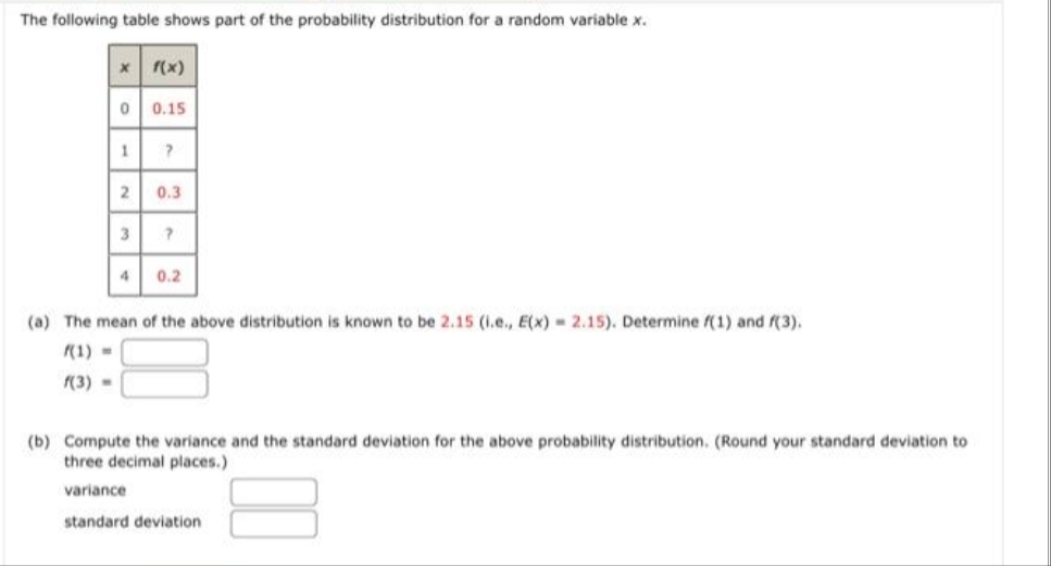 The following table shows part of the probability distribution for a random variable x.
X
0
1
2
3
4
f(x)
0.15
?
0.3
?
0.2
(a) The mean of the above distribution is known to be 2.15 (i.e., E(x)= 2.15). Determine f(1) and (3).
f(1) =
f(3) =
(b) Compute the variance and the standard deviation for the above probability distribution. (Round your standard deviation to
three decimal places.)
variance
standard deviation