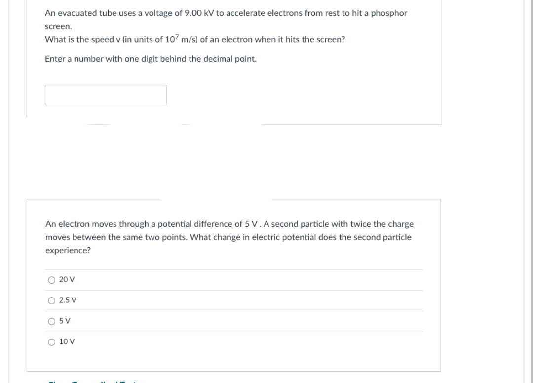 An evacuated tube uses a voltage of 9.00 kV to accelerate electrons from rest to hit a phosphor
screen.
What is the speed v (in units of 107 m/s) of an electron when it hits the screen?
Enter a number with one digit behind the decimal point.
An electron moves through a potential difference of 5 V. A second particle with twice the charge
moves between the same two points. What change in electric potential does the second particle
experience?
O 20 V
2.5 V
5V
10 V