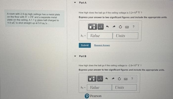 A room with 2.9-m-high ceilings has a metal plate
on the floor with V= OV and a separate metal
plate on the ceiling. A 1.1 g glass ball charged to
4.9 nC is shot straight up at 5.0 m/s-
Part A
How high does the ball go if the ceiling voltage is 3.2×10° V ?
Express your answer to two significant figures and include the appropriate units.
h₁ =
Submit
Part B
Value
Request Answer
h₂ =
How high does the ball go if the ceiling voltage is -2.8x106 V?
Express your answer to two significant figures and include the appropriate units.
μA
Value
P Pearson
Units
?
Units
?