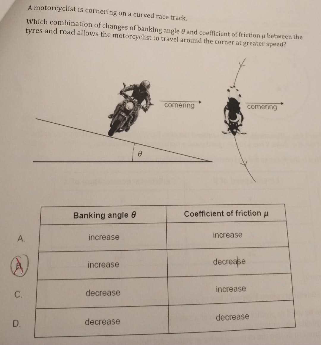 A.
C.
D.
A motorcyclist is cornering on a curved race track.
Which combination of changes of banking angle and coefficient of friction u between the
tyres and road allows the motorcyclist to travel around the corner at greater speed?
Banking angle 8
increase
increase
decrease
decrease
0
cornering
Coefficient of friction μ
increase
decrease
cornering
increase
decrease