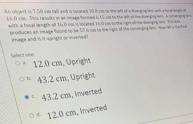 An object is 7.50 cm tall and is located 10.0 cm to the left of a diverging lens with a focal length of
16.0 cm. This results in an image formed 6.15 cm to the left of the diverging lens. A converging lens
with a focal length of 16.0 cm is located 16.0 cm to the right of the diverging lens. This lens
produces an image found to be 57.6 cm to the right of the converging lens. How tall is the final
image and is it upright or inverted?
Select one:
Oa 12.0 cm, Upright
Ob. 43.2 cm, Upright
43.2 cm, Inverted
Od. 12.0 cm, Inverted
C.