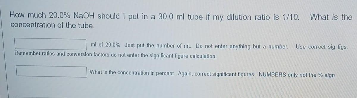 How much 20.0% NaOH should I put in a 30.0 ml tube if my dilution ratio is 1/10. What is the
concentration of the tube.
ml of 20.0% Just put the number of mL Do not enter anything but a number. Use correct sig figs.
Remember ratios and conversion factors do not enter the significant figure calculation.
What is the concentration in percent. Again, correct significant figures. NUMBERS only not the % sign