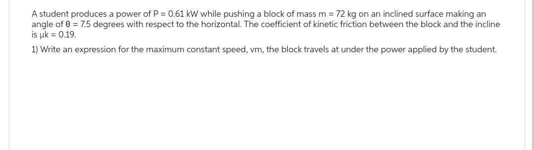 A student produces a power of P = 0.61 kW while pushing a block of mass m = 72 kg on an inclined surface making an
angle of 0 = 7.5 degrees with respect to the horizontal. The coefficient of kinetic friction between the block and the incline
is uk = 0.19.
1) Write an expression for the maximum constant speed, vm, the block travels at under the power applied by the student.