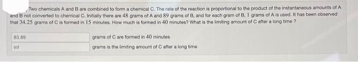 Two chemicals A and B are combined to form a chemical C. The rate of the reaction is proportional to the product of the instantaneous amounts of A
and B not converted to chemical C. Initially there are 48 grams of A and 89 grams of B, and for each gram of B, 1 grams of A is used. It has been observed
that 34,25 grams of C is formed in 15 minutes. How much is formed in 40 minutes? What is the limiting amount of C after a long time?
83.89
inf
grams of C are formed in 40 minutes
grams is the limiting amount of C after a long time