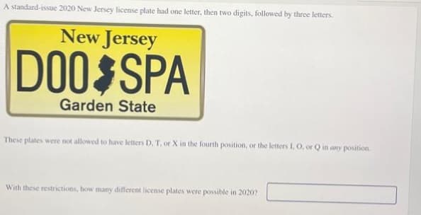 A standard-issue 2020 New Jersey license plate had one letter, then two digits, followed by three letters.
New Jersey
DOO SPA
Garden State
These plates were not allowed to have letters D, T, or X in the fourth position, or the letters I, O, or Q in any position.
With these restrictions, how many different license plates were possible in 2020?