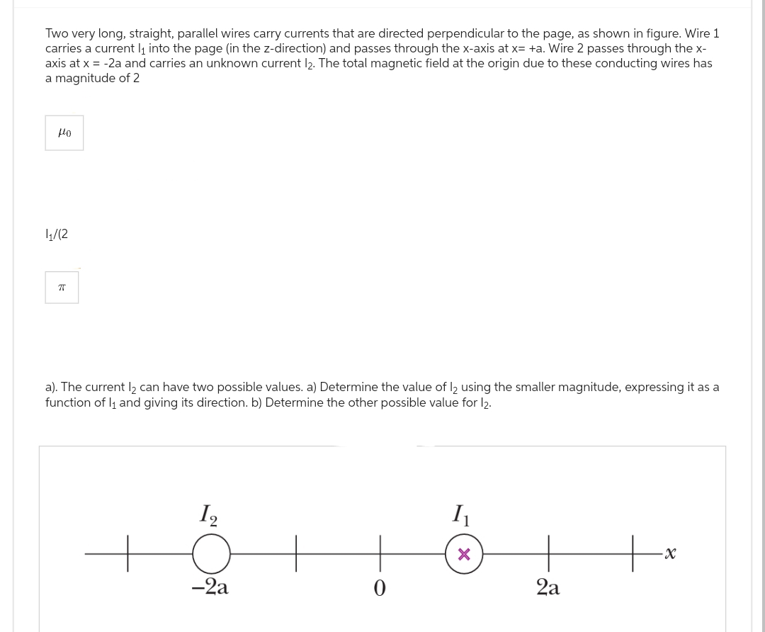 Two very long, straight, parallel wires carry currents that are directed perpendicular to the page, as shown in figure. Wire 1
carries a current l₁ into the page (in the z-direction) and passes through the x-axis at x= +a. Wire 2 passes through the x-
axis at x = -2a and carries an unknown current l2. The total magnetic field at the origin due to these conducting wires has
a magnitude of 2
Ho
1₁/12
76
a). The current l₂ can have two possible values. a) Determine the value of 12 using the smaller magnitude, expressing it as a
function of l₁ and giving its direction. b) Determine the other possible value for 12.
1₂
-2a
0
I₁
X
2a
-X