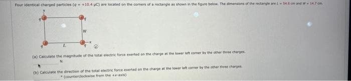 Four identical charged particles (q +10.4 pC) are located on the corners of a rectangle as shown in the figure below. The dimensions of the rectangle are L 54.6 cm and W 14.7 cm
L
W
(a) Calculate the magnitude of the total electric force exerted on the charge at the lower left corner by the other three charges.
N
(b) Calculate the direction of the total electric force exerted on the charge at the lower left corner by the other three charges.
(counterclockwise from the x-axis)