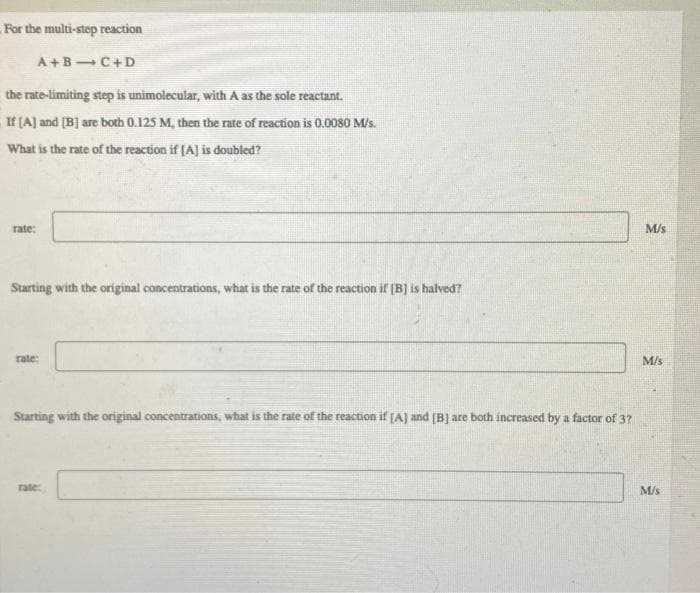 For the multi-step reaction
A+B4C+D
the rate-limiting step is unimolecular, with A as the sole reactant.
If [A] and [B] are both 0.125 M, then the rate of reaction is 0.0080 M/s.
What is the rate of the reaction if [A] is doubled?
rate:
Starting with the original concentrations, what is the rate of the reaction if [B] is halved?
rate:
Starting with the original concentrations, what is the rate of the reaction if [A] and [B] are both increased by a factor of 3?
rate:
M/s
M/s
M/s